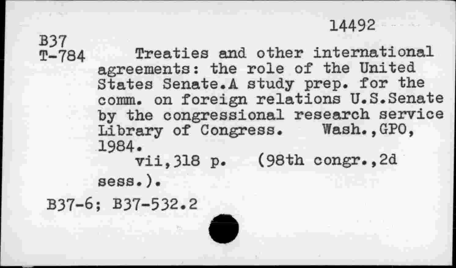 ﻿14492
T-784 Treaties and other international agreements : the role of the United States Senate.A study prep, for the comm, on foreign relations U.S.Senate by the congressional research service Library of Congress. Wash.,GPO, 1984.
vii,318 p. (98th congr.,2d sess.).
B37-6; B37-532.2